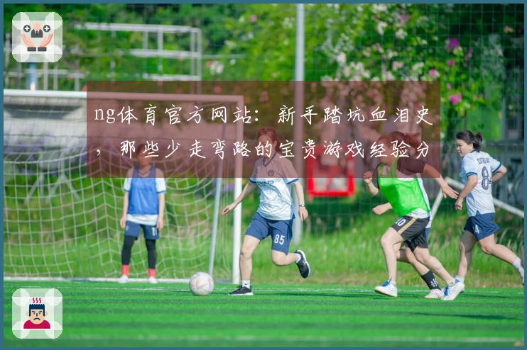 ng体育官方网站：新手踏坑血泪史，那些少走弯路的宝贵游戏经验分享