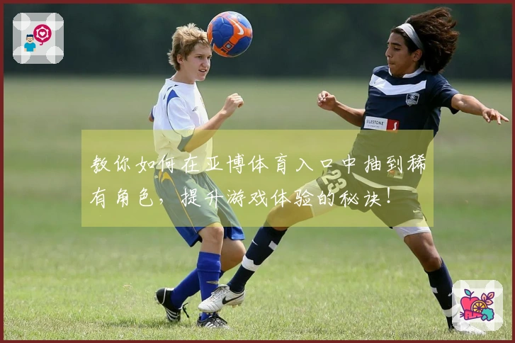 教你如何在亚博体育入口中抽到稀有角色，提升游戏体验的秘诀！