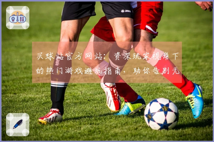 买球站官方网站:资深玩家视角下的热门游戏避坑指南,助你告别无效投入